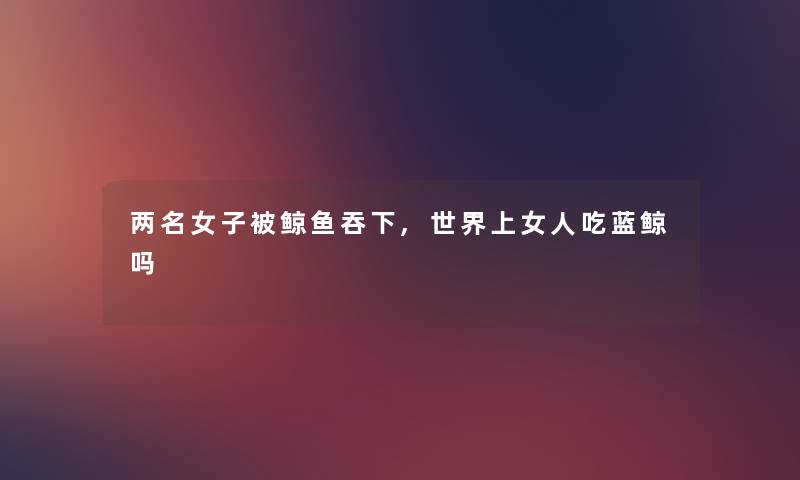 两名女子被鲸鱼吞下,世界上女人吃蓝鲸吗 两名女子被鲸鱼吞下,世界上女人吃蓝鲸吗