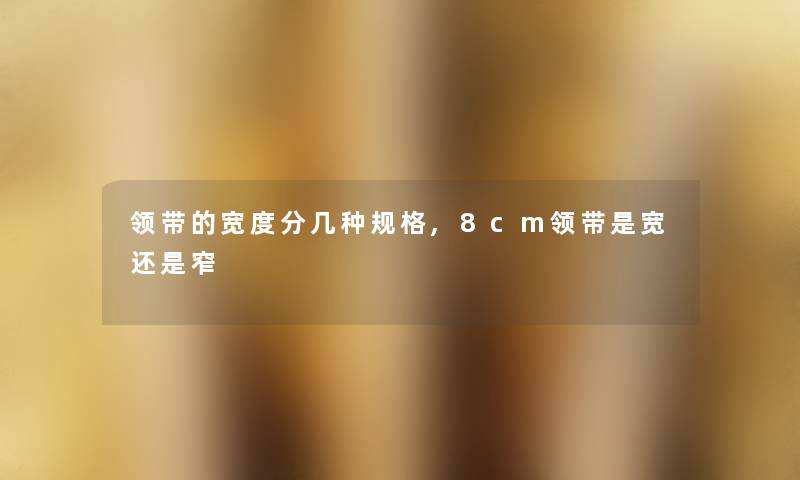 领带的宽度分几种规格,8cm领带是宽还是窄 领带的宽度分几种规格,8cm领带是宽还是窄