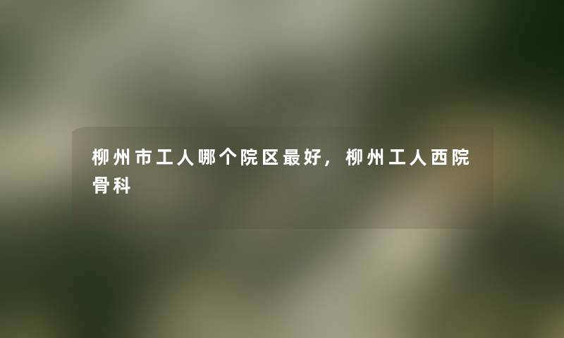 柳州市工人哪个院区好,柳州工人西院骨科 柳州市工人哪个院区好,柳州工人西院骨科