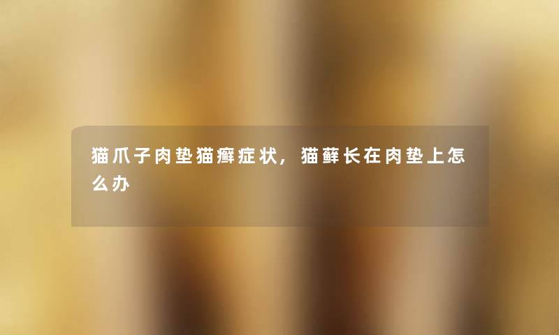 猫爪子肉垫猫癣症状,猫藓长在肉垫上怎么办 猫爪子肉垫猫癣症状,猫藓长在肉垫上怎么办