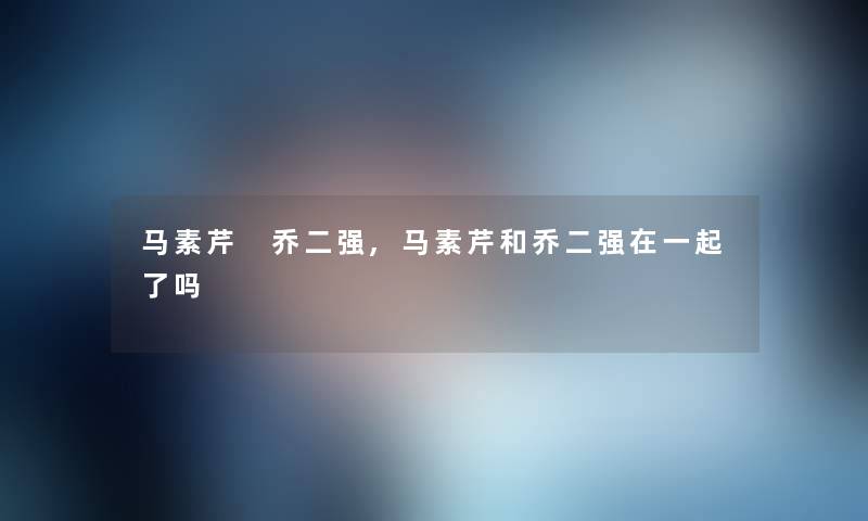 马素芹 乔二强,马素芹和乔二强在一起了吗 马素芹 乔二强,马素芹和乔二强在一起了吗