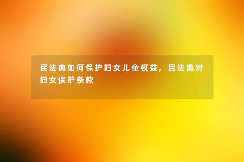 民法典如何保护妇女儿童权益,民法典对妇女保护条款 民法典如何保护妇女儿童权益,民法典对妇女保护条款