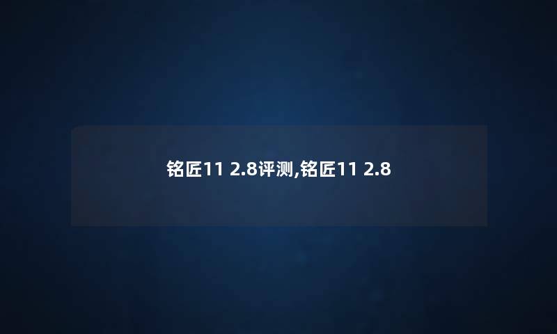 铭匠11 2.8评测,铭匠11 2.8 铭匠11 2.8评测,铭匠11 2.8