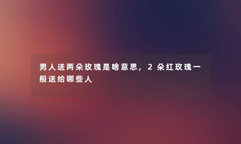 男人送两朵玫瑰是啥意思,2朵红玫瑰一般送给哪些人 男人送两朵玫瑰是啥意思,2朵红玫瑰一般送给哪些人