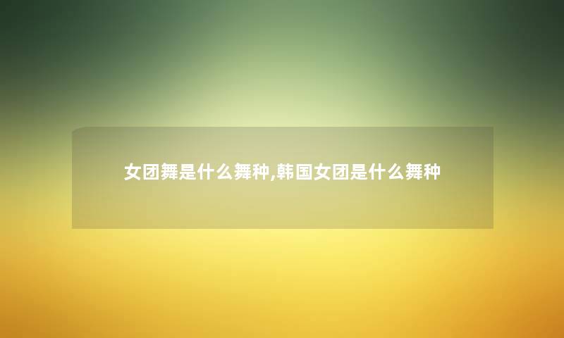 女团舞是什么舞种,韩国女团是什么舞种 女团舞是什么舞种,韩国女团是什么舞种