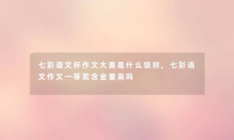 七彩语文杯作文大赛是什么级别,七彩语文作文一等奖含金量高吗 七彩语文杯作文大赛是什么级别,七彩语文作文一等奖含金量高吗