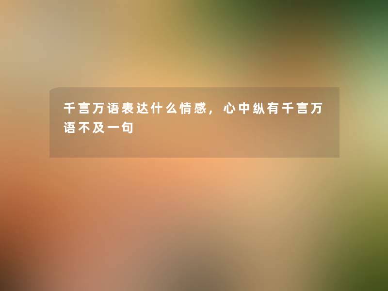 千言万语表达什么情感,心中纵有千言万语不及一句 千言万语表达什么情感,心中纵有千言万语不及一句