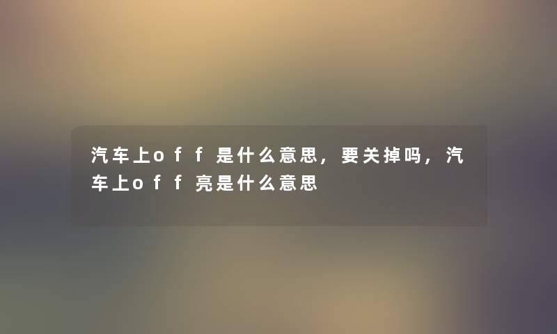 汽车上off是什么意思,要关掉吗,汽车上off亮是什么意思 汽车上off是什么意思,要关掉吗,汽车上off亮是什么意思