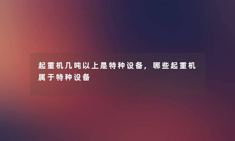 起重机几吨以上是特种设备,哪些起重机属于特种设备 起重机几吨以上是特种设备,哪些起重机属于特种设备