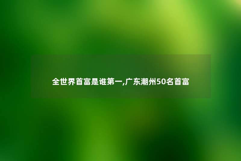 全世界首富是谁第一,广东潮州几名首富 全世界首富是谁第一,广东潮州几名首富