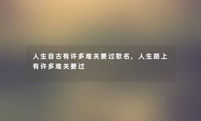 人生自古有许多难关要过歌名,人生路上有许多难关要过 人生自古有许多难关要过歌名,人生路上有许多难关要过