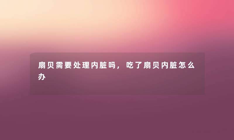 扇贝需要处理内脏吗,吃了扇贝内脏怎么办 扇贝需要处理内脏吗,吃了扇贝内脏怎么办