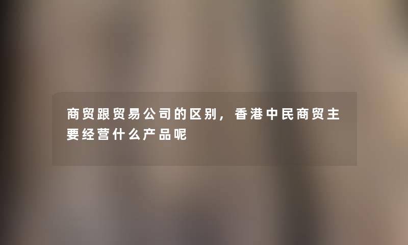 商贸跟贸易公司的区别,香港中民商贸主要经营什么呢 商贸跟贸易公司的区别,香港中民商贸主要经营什么呢