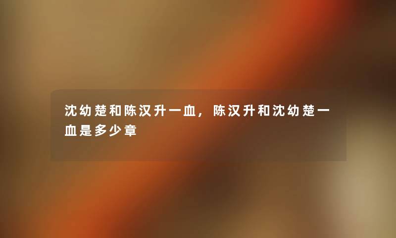 沈幼楚和陈汉升一血,陈汉升和沈幼楚一血是多少章 沈幼楚和陈汉升一血,陈汉升和沈幼楚一血是多少章