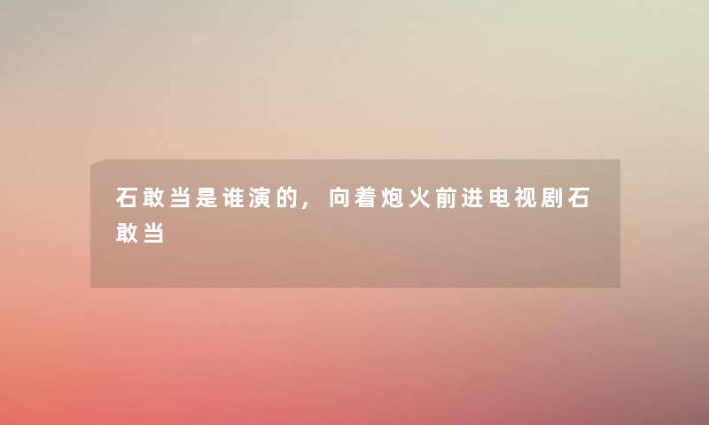 石敢当是谁演的,向着炮火前进电视剧石敢当 石敢当是谁演的,向着炮火前进电视剧石敢当