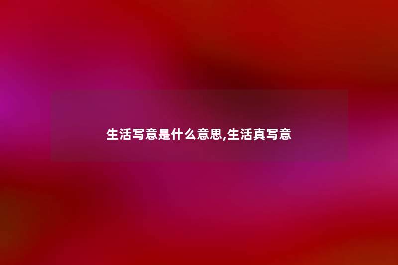 生活写意是什么意思,生活真写意 生活写意是什么意思,生活真写意