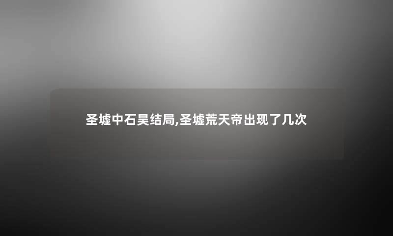 圣墟中石昊结局,圣墟荒天帝出现了几次 圣墟中石昊结局,圣墟荒天帝出现了几次