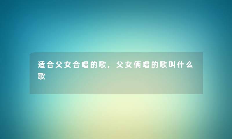 适合父女合唱的歌,父女俩唱的歌叫什么歌 适合父女合唱的歌,父女俩唱的歌叫什么歌