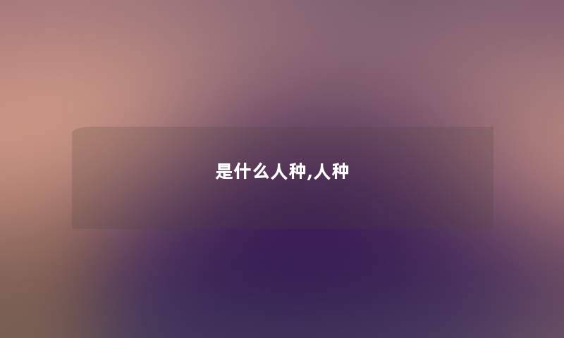 是什么人种,人种 是什么人种,人种