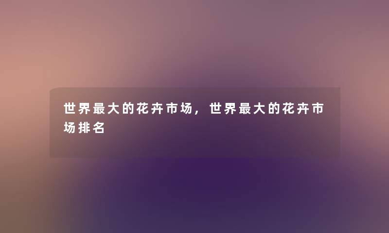 世界大的花卉市场,世界大的花卉市场推荐 世界大的花卉市场,世界大的花卉市场推荐