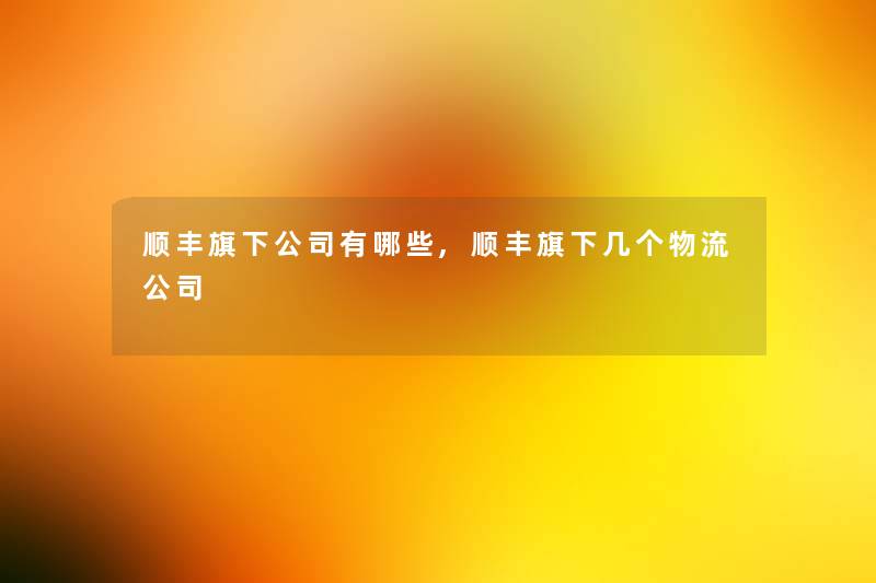 顺丰旗下公司有哪些,顺丰旗下几个物流公司 顺丰旗下公司有哪些,顺丰旗下几个物流公司