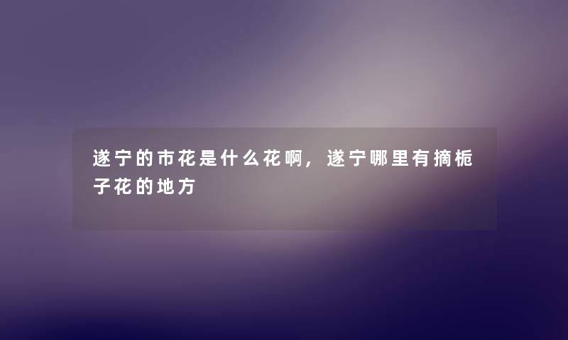 遂宁的市花是什么花啊,遂宁哪里有摘栀子花的地方 遂宁的市花是什么花啊,遂宁哪里有摘栀子花的地方