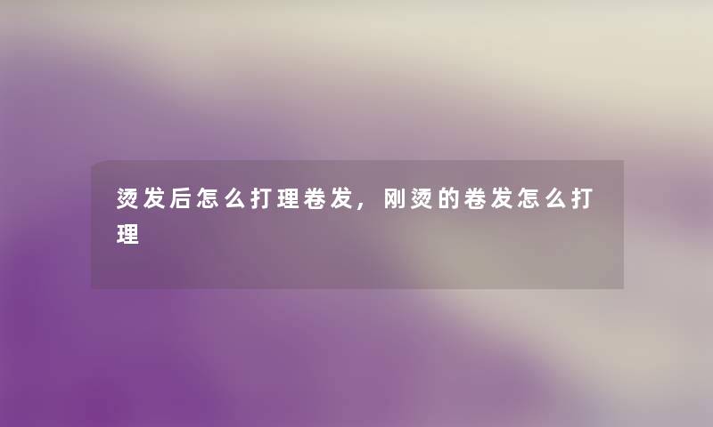 烫发后怎么打理卷发,刚烫的卷发怎么打理 烫发后怎么打理卷发,刚烫的卷发怎么打理