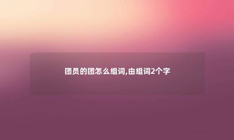 团员的团怎么组词,由组词2个字 团员的团怎么组词,由组词2个字
