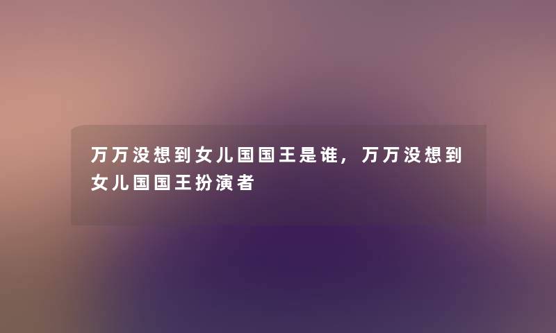 万万没想到女儿国国王是谁,万万没想到女儿国国王扮演者 万万没想到女儿国国王是谁,万万没想到女儿国国王扮演者