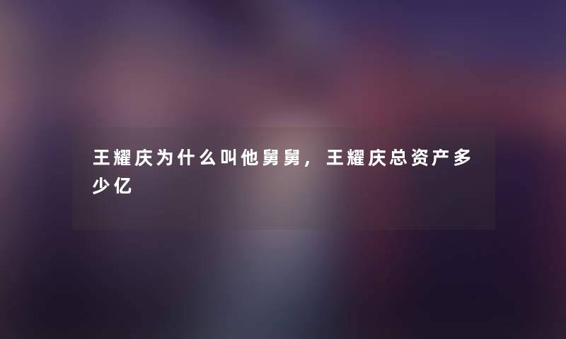 王耀庆为什么叫他舅舅,王耀庆总资产多少亿 王耀庆为什么叫他舅舅,王耀庆总资产多少亿