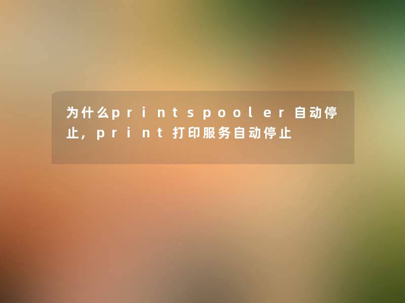 为什么printspooler自动停止,print打印服务自动停止 为什么printspooler自动停止,print打印服务自动停止