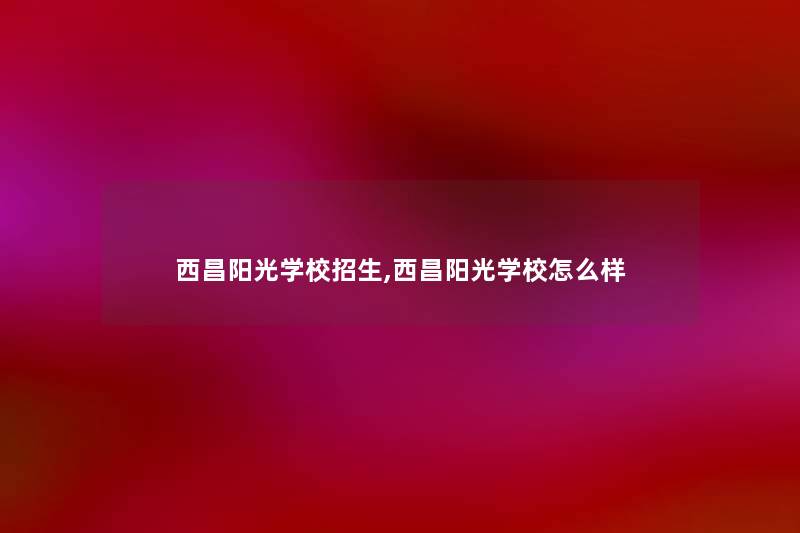 西昌阳光学校招生,西昌阳光学校怎么样 西昌阳光学校招生,西昌阳光学校怎么样