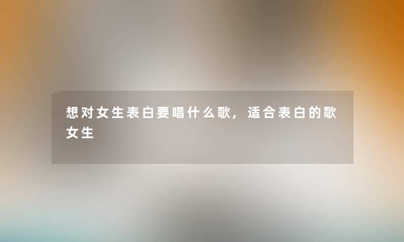 想对女生表白要唱什么歌,适合表白的歌女生 想对女生表白要唱什么歌,适合表白的歌女生