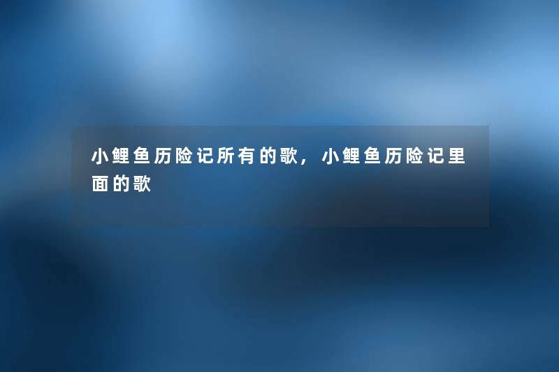 小鲤鱼历险记所有的歌,小鲤鱼历险记里面的歌 小鲤鱼历险记所有的歌,小鲤鱼历险记里面的歌