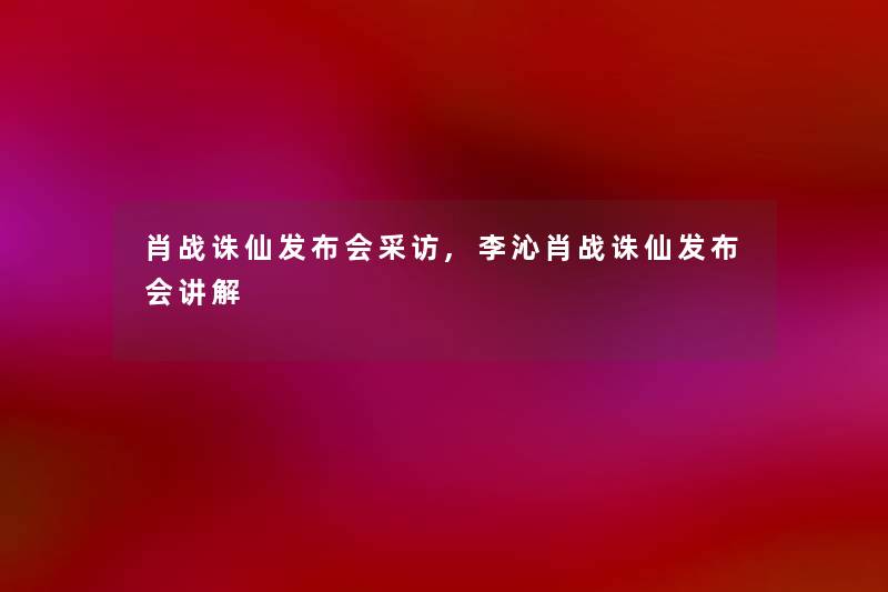 肖战诛仙发布会采访,李沁肖战诛仙发布会讲解