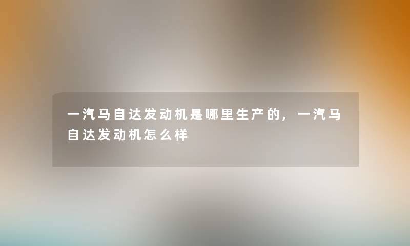 一汽马自达发动机是哪里生产的,一汽马自达发动机怎么样 一汽马自达发动机是哪里生产的,一汽马自达发动机怎么样