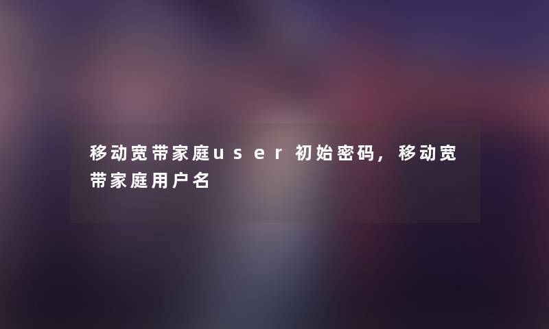 移动宽带家庭user初始密码,移动宽带家庭用户名 移动宽带家庭user初始密码,移动宽带家庭用户名