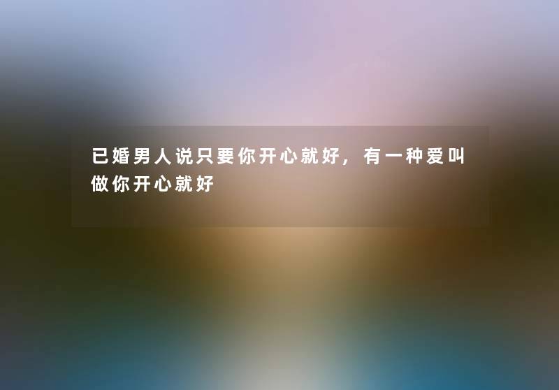 已婚男人说只要你开心就好,有一种爱叫做你开心就好 已婚男人说只要你开心就好,有一种爱叫做你开心就好