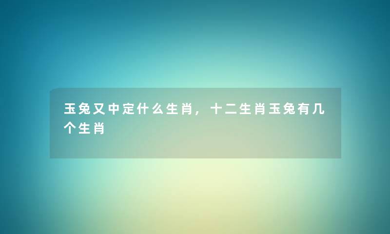 玉兔又中定什么生肖,十二生肖玉兔有几个生肖 玉兔又中定什么生肖,十二生肖玉兔有几个生肖