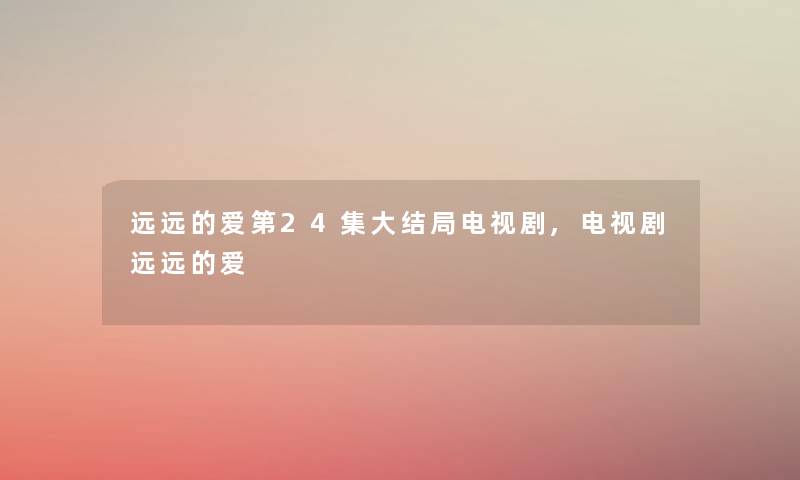 远远的爱第24集大结局电视剧,电视剧远远的爱 远远的爱第24集大结局电视剧,电视剧远远的爱
