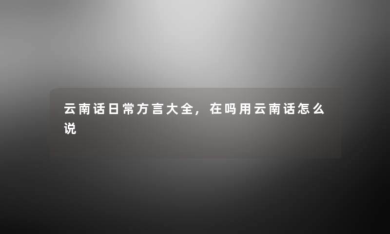 云南话日常方言大全,在吗用云南话怎么说 云南话日常方言大全,在吗用云南话怎么说