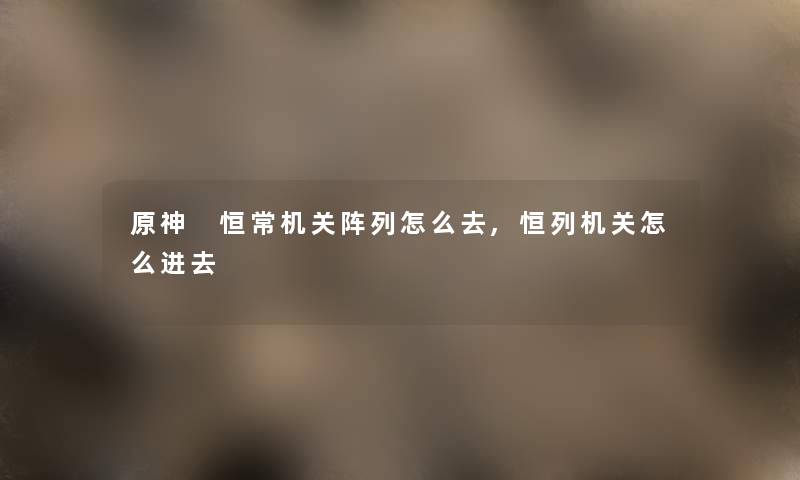 原神 恒常机关阵列怎么去,恒列机关怎么进去 原神 恒常机关阵列怎么去,恒列机关怎么进去