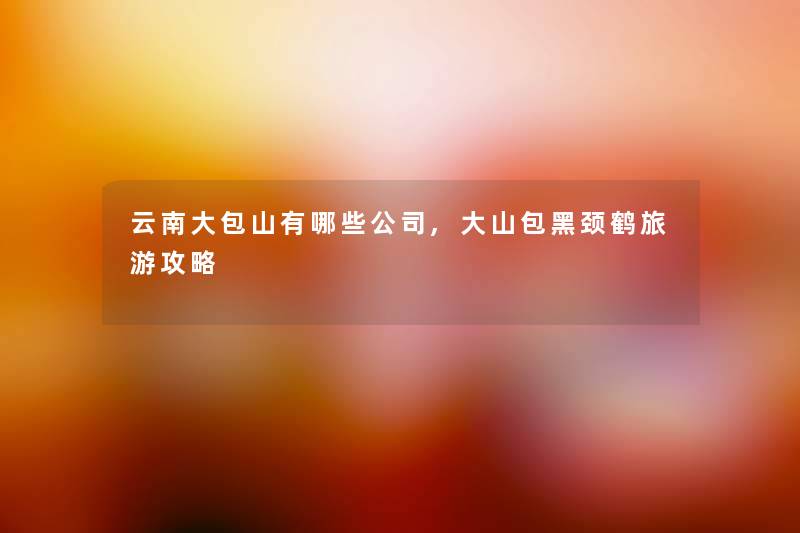 云南大包山有哪些公司,大山包黑颈鹤旅游攻略 云南大包山有哪些公司,大山包黑颈鹤旅游攻略