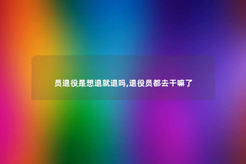 员退役是想退就退吗,退役员都去干嘛了 员退役是想退就退吗,退役员都去干嘛了