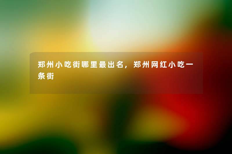 郑州小吃街哪里出名,郑州网红小吃一条街 郑州小吃街哪里出名,郑州网红小吃一条街