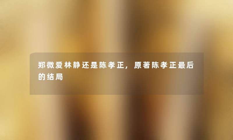 郑微爱林静还是陈孝正,原著陈孝正这里要说的结局 郑微爱林静还是陈孝正,原著陈孝正这里要说的结局