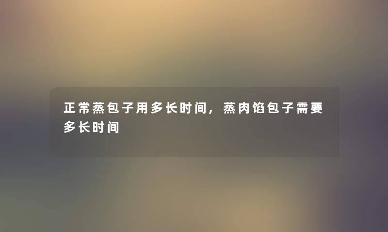 正常蒸包子用多长时间,蒸肉馅包子需要多长时间 正常蒸包子用多长时间,蒸肉馅包子需要多长时间