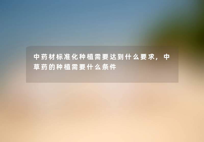 中药材标准化种植需要达到什么要求,中草药的种植需要什么条件 中药材标准化种植需要达到什么要求,中草药的种植需要什么条件