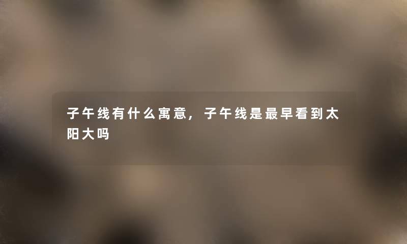 子午线有什么寓意,子午线是早看到太阳大吗 子午线有什么寓意,子午线是早看到太阳大吗