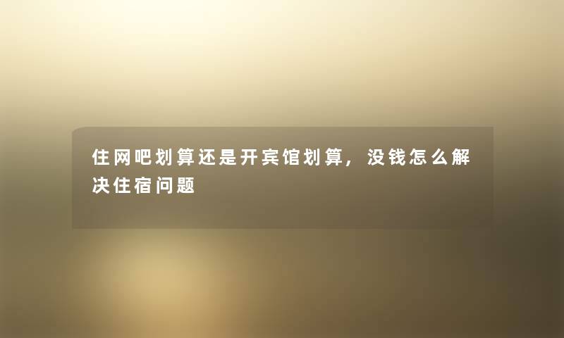 住网吧划算还是开宾馆划算,没钱怎么解决住宿问题 住网吧划算还是开宾馆划算,没钱怎么解决住宿问题